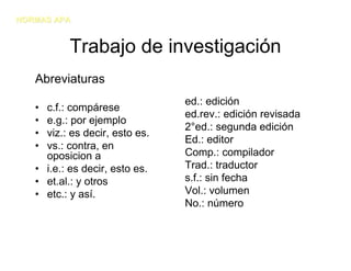 NORMAS APA


          Trabajo de investigación
   Abreviaturas
                                ed.: edición
   • c.f.: compárese
                                ed.rev.: edición revisada
   • e.g.: por ejemplo
                                2°ed.: segunda edición
   • viz.: es decir, esto es.
                                Ed.: editor
   • vs.: contra, en
     oposicion a                Comp.: compilador
   • i.e.: es decir, esto es.   Trad.: traductor
   • et.al.: y otros            s.f.: sin fecha
   • etc.: y así.               Vol.: volumen
                                No.: número
 