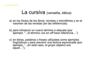 NORMAS APA


             La cursiva (versalita, itálica)
   a) en los títulos de los libros, revistas y microfilmes y en el
      volumen de las revistas (en las referencias)

   b) para introducir un nuevo término o etiqueta (por
      ejemplo: "...el término voz en off hace referencia…”)

   c) en letras, palabras o frases utilizadas como ejemplos
      lingüísticos y para prevenir una lectura equivocada (por
      ejemplo, “...en este caso, el grupo objetivo era
      aquel…”),
 