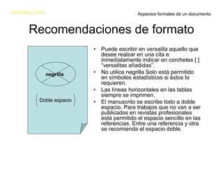 NORMAS APA                               Aspectos formales de un documento


     Recomendaciones de formato
                        • Puede escribir en versalita aquello que
                          desee realzar en una cita e
                          inmediatamente indicar en corchetes [ ]
                          “versalitas añadidas”.
             negrilla   • No utilice negrilla Solo está permitido
                          en símbolos estadísticos si éstos lo
                          requieren.
                        • Las líneas horizontales en las tablas
                          siempre se imprimen.
        Doble espacio   • El manuscrito se escribe todo a doble
                          espacio. Para trabajos que no van a ser
                          publicados en revistas profesionales
                          está permitido el espacio sencillo en las
                          referencias. Entre una referencia y otra
                          se recomienda el espacio doble.
 