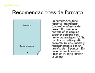 NORMAS APA


     Recomendaciones de formato
                                1   • La numeración debe
                Artículos
                                      hacerse, en artículos
                                      (papers) e informes de
                                      desarrollo, desde la
                                      portada en la esquina
                                      superior derecha con
                                      números arábigos (1,2,3),
                                      con la misma tipografía
                                      del resto del documento y
             Tesis o finales.         necesariamente con un
                                      tamaño de 12 puntos. En
                    1
                                      documentos finales se
                                      ubica en la parte inferior
                                      al centro.
 