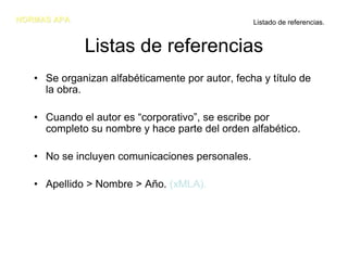 NORMAS APA                                       Listado de referencias.


             Listas de referencias
   • Se organizan alfabéticamente por autor, fecha y título de
     la obra.

   • Cuando el autor es “corporativo”, se escribe por
     completo su nombre y hace parte del orden alfabético.

   • No se incluyen comunicaciones personales.

   • Apellido > Nombre > Año. (xMLA).
 