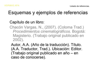 NORMAS APA                           Listado de referencias.


  Esquemas y ejemplos de referencias
   Capítulo de un libro:
   Chacón Vargas, N., (2007). (Coloma Trad.)
     Procedimientos cinematográficos. Bogotá:
     Magisterio. (Trabajo original publicado en
     2002).
    Autor, A.A. (Año de la traducción). Título.
    (A.A. Traductor, Trad.). Ubicación: Editor.
    (Trabajo original publicado en año – en
    caso de conocerse).
 