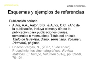 NORMAS APA                                 Listado de referencias.


  Esquemas y ejemplos de referencias
   Publicación seriada:
   • Autor, A.A., Autor, B.B., & Autor, C.C., (Año de
     la publicación, incluya el mes y día de la
     publicación para publicaciones diarias,
     semanales o mensuales). Título del artículo.
     Título de la revista, diario, semanario, Volumen,
     (Número), páginas.
   • Chacón Vargas, N., (2007, 13 de enero).
     Procedimientos cinematográficos. Revista
     Matrices, El Tiempo, Volumen 5 (18), pp. 39-58,
     70-104.
 