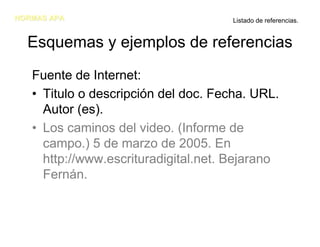 NORMAS APA                           Listado de referencias.


  Esquemas y ejemplos de referencias
   Fuente de Internet:
   • Titulo o descripción del doc. Fecha. URL.
     Autor (es).
   • Los caminos del video. (Informe de
     campo.) 5 de marzo de 2005. En
     http://www.escrituradigital.net. Bejarano
     Fernán.
 
