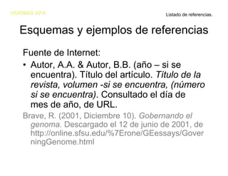 NORMAS APA                              Listado de referencias.


  Esquemas y ejemplos de referencias
   Fuente de Internet:
   • Autor, A.A. & Autor, B.B. (año – si se
     encuentra). Título del artículo. Título de la
     revista, volumen -si se encuentra, (número
     si se encuentra). Consultado el día de
     mes de año, de URL.
   Brave, R. (2001, Diciembre 10). Gobernando el
     genoma. Descargado el 12 de junio de 2001, de
     http://online.sfsu.edu/%7Erone/GEessays/Gover
     ningGenome.html
 