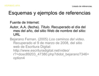NORMAS APA                                Listado de referencias.


  Esquemas y ejemplos de referencias
   Fuente de Internet:
   Autor, A.A. (fecha). Título. Recuperado el día del
     mes del año, del sitio Web de nombre del sitio:
     URL
   Bejarano Fernan. (2005) Los caminos del video.
     Recuperado el 9 de marzo de 2008, del sitio
     web de Escritura Digital:
     http://www.escrituradigital.net/video/
     r?=dosc89203_47380.php?didol_bejarano?346=
     option4
 