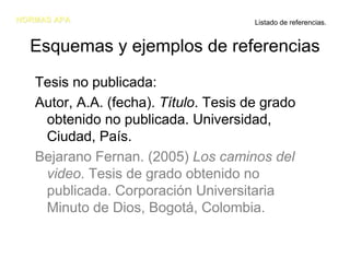 NORMAS APA                             Listado de referencias.


  Esquemas y ejemplos de referencias
   Tesis no publicada:
   Autor, A.A. (fecha). Título. Tesis de grado
    obtenido no publicada. Universidad,
    Ciudad, País.
   Bejarano Fernan. (2005) Los caminos del
    video. Tesis de grado obtenido no
    publicada. Corporación Universitaria
    Minuto de Dios, Bogotá, Colombia.
 