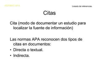NORMAS APA                         Listado de referencias.


                    Citas
   Cita (modo de documentar un estudio para
     localizar la fuente de información)

   Las normas APA reconocen dos tipos de
     citas en documentos:
   • Directa o textual.
   • Indirecta.
 