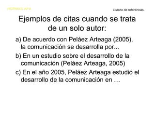 NORMAS APA                           Listado de referencias.


    Ejemplos de citas cuando se trata
           de un solo autor:
   a) De acuerdo con Peláez Arteaga (2005),
     la comunicación se desarrolla por...
   b) En un estudio sobre el desarrollo de la
     comunicación (Peláez Arteaga, 2005)
   c) En el año 2005, Peláez Arteaga estudió el
     desarrollo de la comunicación en …
 