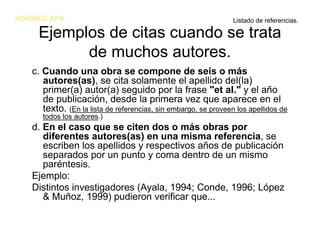 NORMAS APA                                                       Listado de referencias.

     Ejemplos de citas cuando se trata
           de muchos autores.
   c. Cuando una obra se compone de seis o más
      autores(as), se cita solamente el apellido del(la)
      primer(a) autor(a) seguido por la frase "et al." y el año
      de publicación, desde la primera vez que aparece en el
      texto. (En la lista de referencias, sin embargo, se proveen los apellidos de
      todos los autores.)
   d. En el caso que se citen dos o más obras por
      diferentes autores(as) en una misma referencia, se
      escriben los apellidos y respectivos años de publicación
      separados por un punto y coma dentro de un mismo
      paréntesis.
   Ejemplo:
   Distintos investigadores (Ayala, 1994; Conde, 1996; López
      & Muñoz, 1999) pudieron verificar que...
 