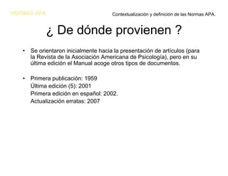 NORMAS APA                           Contextualización y definición de las Normas APA.


            ¿ De dónde provienen ?
   • Se orientaron inicialmente hacia la presentación de artículos (para
     la Revista de la Asociación Americana de Psicología), pero en su
     última edición el Manual acoge otros tipos de documentos.

   • Primera publicación: 1959
     Última edición (5): 2001
     Primera edición en español: 2002.
     Actualización erratas: 2007
 