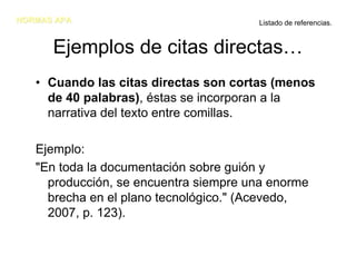 NORMAS APA                             Listado de referencias.


      Ejemplos de citas directas…
   • Cuando las citas directas son cortas (menos
     de 40 palabras), éstas se incorporan a la
     narrativa del texto entre comillas.

   Ejemplo:
   "En toda la documentación sobre guión y
     producción, se encuentra siempre una enorme
     brecha en el plano tecnológico." (Acevedo,
     2007, p. 123).
 