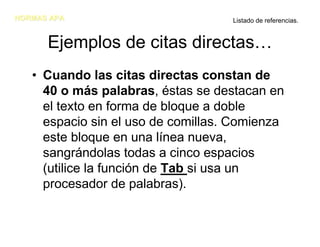 NORMAS APA                          Listado de referencias.


      Ejemplos de citas directas…
   • Cuando las citas directas constan de
     40 o más palabras, éstas se destacan en
     el texto en forma de bloque a doble
     espacio sin el uso de comillas. Comienza
     este bloque en una línea nueva,
     sangrándolas todas a cinco espacios
     (utilice la función de Tab si usa un
     procesador de palabras).
 