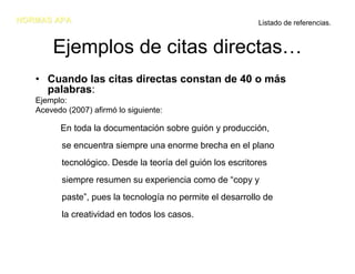 NORMAS APA                                                  Listado de referencias.


       Ejemplos de citas directas…
   • Cuando las citas directas constan de 40 o más
     palabras:
   Ejemplo:
   Acevedo (2007) afirmó lo siguiente:

         En toda la documentación sobre guión y producción,
          se encuentra siempre una enorme brecha en el plano
          tecnológico. Desde la teoría del guión los escritores
          siempre resumen su experiencia como de “copy y
          paste”, pues la tecnología no permite el desarrollo de
          la creatividad en todos los casos.
 