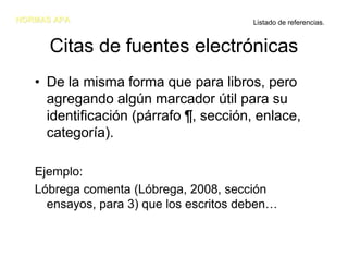 NORMAS APA                              Listado de referencias.


      Citas de fuentes electrónicas
   • De la misma forma que para libros, pero
     agregando algún marcador útil para su
     identificación (párrafo ¶, sección, enlace,
     categoría).

   Ejemplo:
   Lóbrega comenta (Lóbrega, 2008, sección
     ensayos, para 3) que los escritos deben…
 