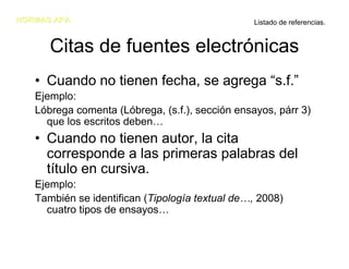 NORMAS APA                                       Listado de referencias.


      Citas de fuentes electrónicas
   • Cuando no tienen fecha, se agrega “s.f.”
   Ejemplo:
   Lóbrega comenta (Lóbrega, (s.f.), sección ensayos, párr 3)
     que los escritos deben…
   • Cuando no tienen autor, la cita
     corresponde a las primeras palabras del
     título en cursiva.
   Ejemplo:
   También se identifican (Tipología textual de…, 2008)
     cuatro tipos de ensayos…
 