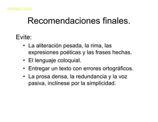 NORMAS APA


        Recomendaciones finales.
   Evite:
      • La aliteración pesada, la rima, las
        expresiones poéticas y las frases hechas.
      • El lenguaje coloquial.
      • Entregar un texto con errores ortográficos.
      • La prosa densa, la redundancia y la voz
        pasiva, inclínese por la simplicidad.
 
