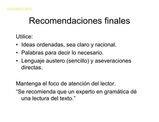 NORMAS APA


        Recomendaciones finales
   Utilice:
   • Ideas ordenadas, sea claro y racional.
   • Palabras para decir lo necesario.
   • Lenguaje austero (sencillo) y aseveraciones
     directas.

   Mantenga el foco de atención del lector.
   “Se recomienda que un experto en gramática dé
     una lectura del texto.”
 