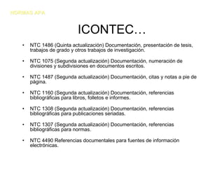 NORMAS APA


                           ICONTEC…
   •   NTC 1486 (Quinta actualización) Documentación, presentación de tesis,
       trabajos de grado y otros trabajos de investigación.

   •   NTC 1075 (Segunda actualización) Documentación, numeración de
       divisiones y subdivisiones en documentos escritos.

   •   NTC 1487 (Segunda actualización) Documentación, citas y notas a pie de
       página.

   •   NTC 1160 (Segunda actualización) Documentación, referencias
       bibliográficas para libros, folletos e informes.

   •   NTC 1308 (Segunda actualización) Documentación, referencias
       bibliográficas para publicaciones seriadas.

   •   NTC 1307 (Segunda actualización) Documentación, referencias
       bibliográficas para normas.

   •   NTC 4490 Referencias documentales para fuentes de información
       electrónicas.
 