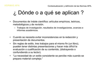 NORMAS APA                              Contextualización y definición de las Normas APA.


      ¿ Dónde o a qué se aplican ?
   • Documentos de índole científico: artículos empíricos, teóricos,
     metodológicos y de revisión.
       – Trabajos de investigación, resultados de investigaciones, avances e
         informes académicos.


   • Cuando se necesita evitar inconsistencias en la redacción y
     presentación de documentos.
   • Sin reglas de estilo, tres trabajos para el mismo fin (un libro),
     pueden tener distintas presentaciones y hacer más difícil la
     evaluación o cualificación de su contenido, (distrayendo o
     confundiendo a su lector).
   • “La necesidad de un estilo consistente se percibe más cuando se
     prepara material complejo.”
 