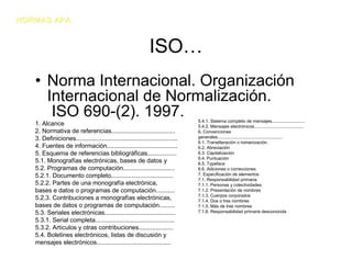 NORMAS APA


                                                              ISO…
   • Norma Internacional. Organización
     Internacional de Normalización.
      ISO 690-(2). 1997.                                                        5.4.1. Sistema completo de mensajes...........................
   1. Alcance                                                                   5.4.2. Mensajes electrónicos........................................
   2. Normativa de referencias.....................................             6. Convenciones
   3. Definiciones...........................................................   generales.....................................................
                                                                                6.1. Transliteración o romanización.
   4. Fuentes de información.........................................           6.2. Abreviación
   5. Esquema de referencias bibliográficas.................                    6.3. Capitalización
                                                                                6.4. Puntuación
   5.1. Monografías electrónicas, bases de datos y                              6.5. Typeface
   5.2. Programas de computación..............................                  6.6. Adiciones o correcciones
   5.2.1. Documento completo....................................                7. Especificación de elementos
                                                                                7.1. Responsabilidad primaria.
   5.2.2. Partes de una monografía electrónica,                                 7.1.1. Personas y colectividades
   bases e datos o programas de computación...........                          7.1.2. Presentación de nombres
                                                                                7.1.3. Cuerpos corporados
   5.2.3. Contribuciones a monografías electrónicas,                            7.1.4. Dos o tres nombres
   bases de datos o programas de computación.........                           7.1.5. Más de tres nombres
   5.3. Seriales electrónicas.........................................          7.1.6. Responsabilidad primaria desconocida

   5.3.1. Serial completa..............................................
   5.3.2. Artículos y otras contribuciones....................
   5.4. Boletines electrónicos, listas de discusión y
   mensajes electrónicos...........................................
 
