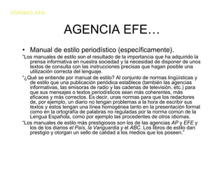NORMAS APA


                     AGENCIA EFE…
   • Manual de estilo periodístico (específicamente).
   “Los manuales de estilo son el resultado de la importancia que ha adquirido la
      prensa informativa en nuestra sociedad y la necesidad de disponer de unos
      textos de consulta con las instrucciones precisas que hagan posible una
      utilización correcta del lenguaje.
   “¿Qué se entiende por manual de estilo? Al conjunto de normas lingüísticas y
      de estilo que una publicación periódica establece (también las agencias
      informativas, las emisoras de radio y las cadenas de televisión, etc.) para
      que sus mensajes o textos periodísticos sean más coherentes, más
      eficaces y más correctos. Es decir, unas normas para que los redactores
      de, por ejemplo, un diario no tengan problemas a la hora de escribir sus
      textos y estos tengan una línea homogénea tanto en la presentación formal
      como en la ortografía de palabras no reguladas por la norma común de la
      Lengua Española, como por ejemplo las procedentes de otros idiomas.
   “Los manuales de estilo más prestigiosos son los de las agencias AP y EFE y
      los de los diarios el País, la Vanguardia y el ABC. Los libros de estilo dan
      prestigio y otorgan un sello de calidad a los medios que los poseen.”
 