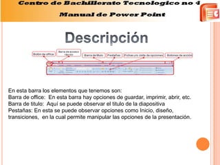 En esta barra los elementos que tenemos son:
Barra de office: En esta barra hay opciones de guardar, imprimir, abrir, etc.
Barra de titulo: Aquí se puede observar el titulo de la diapositiva
Pestañas: En esta se puede observar opciones como Inicio, diseño,
transiciones, en la cual permite manipular las opciones de la presentación.
 