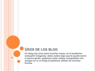 USOS DE LOS BLOG
Un blog nos sirve para muchas cosas, en el podemos
compartir imágenes, datos sobre algo que le pueda servir
a mucha gente, podemos subir videos compartilos con
amigos en si un blog lo podemos utilizar de muchas
formas
 