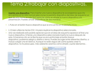 Tema 2:trabajar con diapositivas.
Insertar una diapositiva: Para insertar una nueva diapositiva te aconsejamos que si te
encuentras en la vista normal selecciones la pestaña diapositiva del área de esquema ya
que de esta forma es más fácil apreciar cómo se añade la nueva diapositiva a la
presentación. Puedes añadir diapositivas de dos maneras:

i. Pulsa en el botón Nueva diapositiva que se encuentra en la pestaña Inicio.

ii. O bien utiliza las teclas Ctrl + M para duplicar la diapositiva seleccionada.
Una vez realizado esto podrás apreciar que en el área de esquema aparece al final una
nueva diapositiva. Si tienes una diapositiva seleccionada inserta la nueva después de
esta. Si hacemos clic en la flecha que se encuentra bajo el botón Nueva
diapositiva, podremos elegir su diseño o tema. Puedes escoger entre diferentes diseños, o
incluso cargar una en blanco. Aunque no estés seguro de cómo quieres crear tu
diapositiva, no te preocupes, más adelante veremos cómo añadir y quitar elementos .
 