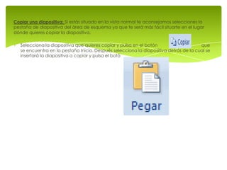 Copiar una diapositiva: Si estás situado en la vista normal te aconsejamos selecciones la
pestaña de diapositiva del área de esquema ya que te será más fácil situarte en el lugar
dónde quieres copiar la diapositiva.

   Selecciona la diapositiva que quieres copiar y pulsa en el botón                    que
   se encuentra en la pestaña Inicio. Después selecciona la diapositiva detrás de la cual se
   insertará la diapositiva a copiar y pulsa el botó
 