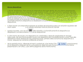 Mover diapositivas:

i. Mover arrastrando: Para mover las diapositivas de lugar dentro de una misma presentación
tienes que seleccionar la diapositiva que quieras mover y sin soltar el botón izquierdo del ratón
arrástrala hasta la posición donde quieres situarla. Al desplazarla verás que el puntero del ratón
es una flecha con un rectángulo debajo y aparece una línea entre diapositiva, esta línea indica
en qué posición se situará la diapositiva, por ejemplo si queremos colocar la primera diapositiva
entre las diapositivas 5 y 6, moveremos el ratón hasta que la línea esté entre la 5 y la 6. Una vez
te hayas situado en la posición donde quieres poner la diapositiva suelta el botón del ratón y
automáticamente la diapositiva se desplazará a la posición e incluso se reenumerarán las
diapositivas.

ii. Para mover una diapositiva estando en el área de esquema pulsa con el botón izquierdo del
ratón sobre             y sin soltarlo arrástralo hasta la posición donde

quieras moverla, una vez situado suelta el botón y automáticamente la diapositiva se
desplazará y se reenumerarán todas las diapositivas.

iii. Otra forma de mover una diapositiva es cortándola y después pegándola en el lugar
adecuado, de esta forma puedo mover una diapositiva de una presentación a otra. Para ello
deberemos tener abiertas las dos presentaciones, primero seleccionamos las diapositivas a
mover, después las cortamos (utilizando el botón

de la pestaña Inicio, utilizando el menú contextual, o las teclas Ctrl + X), luego nos posicionamos
en la diapositiva después de la cual queremos dejar las que movemos (dentro de la misma
presentación o en otra), y por último pegamos de la misma forma.
 