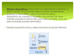 Eliminar diapositivas: Selecciona las diapositivas a eliminar, si
están consecutivas puedes seleccionarlas manteniendo
pulsada la tecla SHIFT y seleccionando la última
diapositiva, en cambio si no están unas al lado de otras
mantén pulsada la tecla CTRL para seleccionarlas. Una vez
seleccionadas puedes eliminarlas.

Desde la pestaña Inicio y seleccionando la opción Eliminar.
 