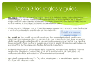 Tema 3:las reglas y guías.
Las Reglas: Para hacer visibles las reglas vamos a la pestaña Vista y seleccionamos la
opción Regla, si ya está visible aparecerá una marca al lado izquierdo de la opción
Regla. Una vez seleccionada aparecerá una regla horizontal y otro vertical pero sólo en
la vista Normal. Con la regla podremos saber a qué distancia

situamos cada objeto ya que en las reglas aparece una marca en cada regla (horizontal
y vertical) mostrando la posición del puntero del ratón.


La cuadrícula: La cuadrícula está formada por líneas que dividen la diapositiva en
secciones, creando pequeños cuadrados, tales que nos será más fácil situar los objetos
de forma alineada en la diapositiva. La cuadrícula no aparece al imprimir o al visualizar
la presentación. Para mostrar la cuadrícula, marca la opción Líneas de cuadrícula en la
pestaña Vista (junto a la opción Reglas). Este será el resultado:

Podemos modificar las propiedades de la cuadrícula, haciendo clic derecho sobre la
diapositiva, y eligiendo Cuadrícula y guías en el menú contextual. Se muestra una
ventana como esta. Accedemos a la misma ventana desde la

pestaña Formato, en la sección Organizar, desplegando el menú Alinear y pulsando
Configuración de cuadrícula.
 