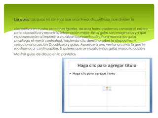 Las guías: Las guías no son más que unas líneas discontinuas que dividen la

diapositiva en cuatro secciones iguales, de esta forma podemos conocer el centro
de la diapositiva y repartir la información mejor .Estas guías son imaginarias ya que
no aparecerán al imprimir o visualizar la presentación. Para mostrar las guías
despliega el menú contextual, haciendo clic derecho sobre la diapositiva, y
selecciona la opción Cuadrícula y guías. Aparecerá una ventana como la que te
mostramos a continuación. Si quieres que se visualicen las guías marca la opción
Mostrar guías de dibujo en la pantalla   .
 