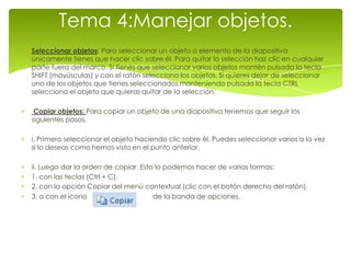 Tema 4:Manejar objetos.
Seleccionar objetos: Para seleccionar un objeto o elemento de la diapositiva
únicamente tienes que hacer clic sobre él. Para quitar la selección haz clic en cualquier
parte fuera del marco. Si tienes que seleccionar varios objetos mantén pulsada la tecla
SHIFT (mayúsculas) y con el ratón selecciona los objetos. Si quieres dejar de seleccionar
uno de los objetos que tienes seleccionados manteniendo pulsada la tecla CTRL
selecciona el objeto que quieras quitar de la selección.

 Copiar objetos: Para copiar un objeto de una diapositiva tenemos que seguir los
siguientes pasos.

i. Primero seleccionar el objeto haciendo clic sobre él. Puedes seleccionar varios a la vez
si lo deseas como hemos visto en el punto anterior.

ii. Luego dar la orden de copiar. Esto lo podemos hacer de varias formas:
1. con las teclas (Ctrl + C).
2. con la opción Copiar del menú contextual (clic con el botón derecho del ratón).
3. o con el icono                     de la banda de opciones.
 