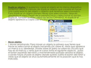 Duplicar objetos: Si queremos copiar el objeto en la misma diapositiva
podemos utilizar el método de duplicar objetos que consiste en hacer
una copia exacta del objeto u objetos que tenemos seleccionado/s.
Para duplicar un objeto primero tienes que seleccionarlo, después
desplegar el menú Pegar de la pestaña Inicio y seleccionar la opción
Duplicar. También puedes utilizar las teclas Ctrl+Alt+D. Al duplicar el
objeto aparece su copia casi encima.




Mover objetos:
i. Mover arrastrando: Para mover un objeto lo primero que tienes que
hacer es seleccionar el objeto haciendo clic sobre él, verás que aparece
un marco a su alrededor, sitúate sobre él (pero no sobre los círculos que
hay en el marco) y verás que el cursor toma el siguiente aspecto , pulsa
el botón izquierdo del ratón y manteniéndolo pulsado arrastra el objeto,
cuando hayas situado el objeto donde quieres suelta el botón del ratón y
verás que el objeto se sitúa automáticamente en la posición que le has
indicado.
 
