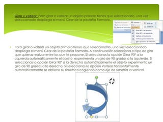 Girar y voltear: Para girar o voltear un objeto primero tienes que seleccionarlo, una vez
seleccionado despliega el menú Girar de la pestaña Formato.




Para girar o voltear un objeto primero tienes que seleccionarlo, una vez seleccionado
despliega el menú Girar de la pestaña Formato. A continuación selecciona el tipo de giro
que quieras realizar entre los que te propone. Si seleccionas la opción Girar 90º a la
izquierda automáticamente el objeto experimenta un giro de 90 grados a la izquierda. Si
seleccionas la opción Girar 90º a la derecha automáticamente el objeto experimenta un
giro de 90 grados a la derecha. Si seleccionas la opción Voltear horizontalmente
automáticamente se obtiene su simétrico cogiendo como eje de simetría la vertical.
 