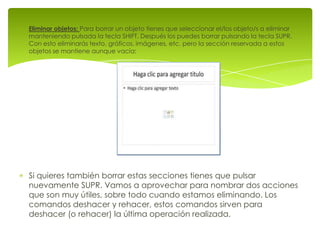 Eliminar objetos: Para borrar un objeto tienes que seleccionar el/los objeto/s a eliminar
manteniendo pulsada la tecla SHIFT. Después los puedes borrar pulsando la tecla SUPR.
Con esto eliminarás texto, gráficos, imágenes, etc. pero la sección reservada a estos
objetos se mantiene aunque vacía:




Si quieres también borrar estas secciones tienes que pulsar
nuevamente SUPR. Vamos a aprovechar para nombrar dos acciones
que son muy útiles, sobre todo cuando estamos eliminando. Los
comandos deshacer y rehacer, estos comandos sirven para
deshacer (o rehacer) la última operación realizada.
 