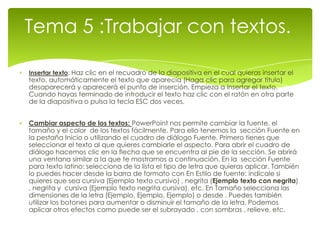 Tema 5 :Trabajar con textos.

Insertar texto: Haz clic en el recuadro de la diapositiva en el cual quieras insertar el
texto, automáticamente el texto que aparecía (Haga clic para agregar titulo)
desaparecerá y aparecerá el punto de inserción. Empieza a insertar el texto.
Cuando hayas terminado de introducir el texto haz clic con el ratón en otra parte
de la diapositiva o pulsa la tecla ESC dos veces.


Cambiar aspecto de los textos: PowerPoint nos permite cambiar la fuente, el
tamaño y el color de los textos fácilmente. Para ello tenemos la sección Fuente en
la pestaña Inicio o utilizando el cuadro de diálogo Fuente. Primero tienes que
seleccionar el texto al que quieres cambiarle el aspecto. Para abrir el cuadro de
diálogo hacemos clic en la flecha que se encuentra al pie de la sección. Se abrirá
una ventana similar a la que te mostramos a continuación. En la sección Fuente
para texto latino: selecciona de la lista el tipo de letra que quieras aplicar. También
lo puedes hacer desde la barra de formato con En Estilo de fuente: indícale si
quieres que sea cursiva (Ejemplo texto cursivo) , negrita (Ejemplo texto con negrita)
, negrita y cursiva (Ejemplo texto negrita cursiva), etc. En Tamaño selecciona las
dimensiones de la letra (Ejemplo, Ejemplo, Ejemplo) o desde . Puedes también
utilizar los botones para aumentar o disminuir el tamaño de la letra. Podemos
aplicar otros efectos como puede ser el subrayado , con sombras , relieve, etc.
 