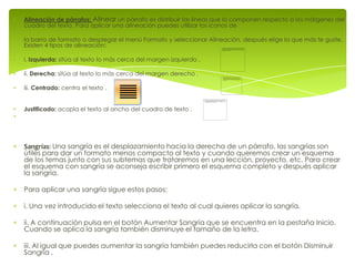 Alineación de párrafos: Alinear un párrafo es distribuir las líneas que lo componen respecto a los márgenes del
cuadro del texto. Para aplicar una alineación puedes utilizar los iconos de

la barra de formato o desplegar el menú Formato y seleccionar Alineación, después elige la que más te guste.
Existen 4 tipos de alineación:

i. Izquierda: sitúa al texto lo más cerca del margen izquierdo .

ii. Derecha: sitúa al texto lo más cerca del margen derecho .

iii. Centrado: centra el texto .


Justificado: acopla el texto al ancho del cuadro de texto .




Sangrías: Una sangría es el desplazamiento hacia la derecha de un párrafo, las sangrías son
útiles para dar un formato menos compacto al texto y cuando queremos crear un esquema
de los temas junto con sus subtemas que trataremos en una lección, proyecto, etc. Para crear
el esquema con sangría se aconseja escribir primero el esquema completo y después aplicar
la sangría.

Para aplicar una sangría sigue estos pasos:

i. Una vez introducido el texto selecciona el texto al cual quieres aplicar la sangría.

ii. A continuación pulsa en el botón Aumentar Sangría que se encuentra en la pestaña Inicio.
Cuando se aplica la sangría también disminuye el tamaño de la letra.

iii. Al igual que puedes aumentar la sangría también puedes reducirla con el botón Disminuir
Sangría .
 