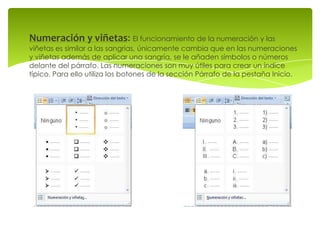 Numeración y viñetas: El funcionamiento de la numeración y las
viñetas es similar a las sangrías, únicamente cambia que en las numeraciones
y viñetas además de aplicar una sangría, se le añaden símbolos o números
delante del párrafo. Las numeraciones son muy útiles para crear un índice
típico. Para ello utiliza los botones de la sección Párrafo de la pestaña Inicio.
 