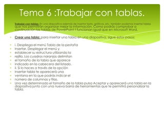 Tema 6 :Trabajar con tablas.
Trabajar con tablas: En una diapositiva además de insertar texto, gráficos, etc. también podemos insertar tablas
que nos permitirán organizar mejor la información. Como podrás comprobar a
continuación las tablas de PowerPoint t funcionan igual que en Microsoft Word.

Crear una tabla: para insertar una tabla en una diapositiva, sigue estos pasos:

i. Despliega el menú Tabla de la pestaña
Insertar. Desplegar el menú y
establecer su estructura utilizando la
rejilla. Los cuadros naranjas delimitan
el tamaño de la tabla que aparece
indicado en la cabecera del listado.
ii. Si lo haces a través de la opción
Insertar tabla te aparecerá una
ventana en la que podrás indicar el
número de columnas y filas.
Una vez determinado el tamaño de la tabla pulsa Aceptar y aparecerá una tabla en la
diapositiva junto con una nueva barra de herramientas que te permitirá personalizar la
tabla.
 