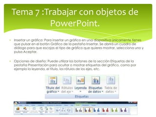 Tema 7 :Trabajar con objetos de
         PowerPoint.
Insertar un gráfico: Para insertar un gráfico en una diapositiva únicamente tienes
que pulsar en el botón Gráfico de la pestaña Insertar. Se abrirá un cuadro de
diálogo para que escojas el tipo de gráfico que quieres mostrar, selecciona uno y
pulsa Aceptar.

Opciones de diseño: Puede utilizar los botones de la sección Etiquetas de la
pestaña Presentación para ocultar o mostrar etiquetas del gráfico, como por
ejemplo la leyenda, el título, los rótulos de los ejes, etc.
 