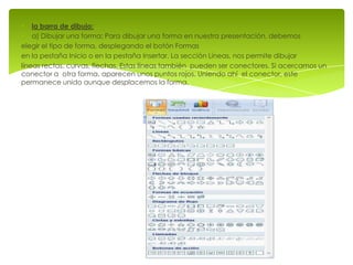 la barra de dibujo:
    a) Dibujar una forma: Para dibujar una forma en nuestra presentación, debemos
elegir el tipo de forma, desplegando el botón Formas
en la pestaña Inicio o en la pestaña Insertar. La sección Líneas, nos permite dibujar
líneas rectas, curvas, flechas. Estas líneas también pueden ser conectores. Si acercamos un
conector a otra forma, aparecen unos puntos rojos. Uniendo ahí el conector, este
permanece unido aunque desplacemos la forma.
 