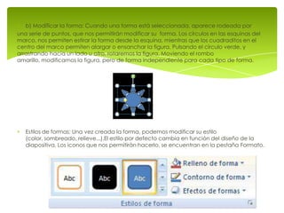 b) Modificar la forma: Cuando una forma está seleccionada, aparece rodeada por
una serie de puntos, que nos permitirán modificar su forma. Los círculos en las esquinas del
marco, nos permiten estirar la forma desde la esquina, mientras que los cuadraditos en el
centro del marco permiten alargar o ensanchar la figura. Pulsando el círculo verde, y
arrastrando hacia un lado u otro, rotaremos la figura. Moviendo el rombo
amarillo, modificamos la figura, pero de forma independiente para cada tipo de forma.




   Estilos de formas: Una vez creada la forma, podemos modificar su estilo
   (color, sombreado, relieve...).El estilo por defecto cambia en función del diseño de la
   diapositiva. Los iconos que nos permitirán hacerlo, se encuentran en la pestaña Formato.
 
