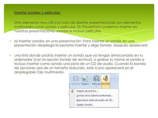 Insertar sonidos y películas.

Otro elemento muy útil a la hora de diseñar presentaciones son elementos
multimedia como sonido y películas. En PowerPoint podemos insertar en
nuestras presentaciones sonidos e incluso películas.

a) Insertar sonidos en una presentación: Para insertar un sonido en una
presentación despliega la pestaña Insertar y elige Sonido. Después aparecerá

una lista donde podrás insertar un sonido que ya tengas almacenado en tu
ordenador (con la opción Sonido de archivo), o grabar tú mismo el sonido e
incluso insertar como sonido una pista de un CD de audio. Cuando la banda
de opciones sea de un tamaño reducido, este icono aparecerá en el
desplegable Clip multimedia.
 