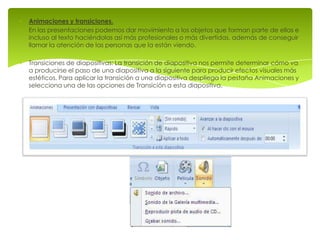 Animaciones y transiciones.
En las presentaciones podemos dar movimiento a los objetos que forman parte de ellas e
incluso al texto haciéndolas así más profesionales o más divertidas, además de conseguir
llamar la atención de las personas que la están viendo.

Transiciones de diapositivas: La transición de diapositiva nos permite determinar cómo va
a producirse el paso de una diapositiva a la siguiente para producir efectos visuales más
estéticos. Para aplicar la transición a una diapositiva despliega la pestaña Animaciones y
selecciona una de las opciones de Transición a esta diapositiva.
 