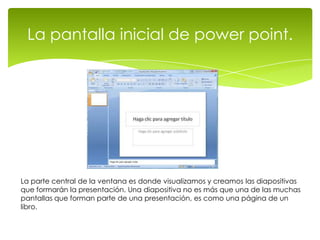 La pantalla inicial de power point.




La parte central de la ventana es donde visualizamos y creamos las diapositivas
que formarán la presentación. Una diapositiva no es más que una de las muchas
pantallas que forman parte de una presentación, es como una página de un
libro.
 