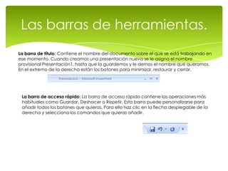 Las barras de herramientas.
La barra de título: Contiene el nombre del documento sobre el que se está trabajando en
ese momento. Cuando creamos una presentación nueva se le asigna el nombre
provisional Presentación1, hasta que la guardemos y le demos el nombre que queramos.
En el extremo de la derecha están los botones para minimizar, restaurar y cerrar.




 La barra de acceso rápido: La barra de acceso rápido contiene las operaciones más
 habituales como Guardar, Deshacer o Repetir. Esta barra puede personalizarse para
 añadir todos los botones que quieras. Para ello haz clic en la flecha desplegable de la
 derecha y selecciona los comandos que quieras añadir.
 