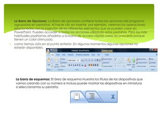 La Barra de Opciones: La Barra de opciones contiene todas las opciones del programa
agrupadas en pestañas. Al hacer clic en Insertar, por ejemplo, veremos las operaciones
relacionadas con la inserción de los diferentes elementos que se pueden crear en
PowerPoint. Puedes acceder a todas las acciones utilizando estas pestañas. Pero las más
habituales podríamos añadirlas a la barra de acceso rápido colas reconocerás porque
tienen un color atenuado.
como hemos visto en el punto anterior. En algunos momentos algunas opciones no
estarán disponibles,




 La barra de esquemas: El área de esquema muestra los títulos de las diapositivas que
 vamos creando con su número e incluso puede mostrar las diapositivas en miniatura
 si seleccionamos su pestaña.
 